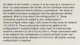 10. Refer to the exhibit. C-router is to be used as a "router-on-a-stick" to route between the VLANs. All the interfaces have been properly configured and IP routing is operational. The hosts in the VLANs have been configured with the appropriate default gateway. What is true about this configuration? A. These commands need to be added to the configuration:C-router(config)# router eigrp 123C-router(config-router)# network 172.19.0.0 B. These commands need to be added to the configuration:C-router(config)# router ospf 1C-router(config-router)# network 172.19.0.0 0.0.3.255 C. These commands need to be added to the configuration:C-router(config)# router ripC-router(config-router)# network 172.19.0.0 D. No further routing configuration is required.