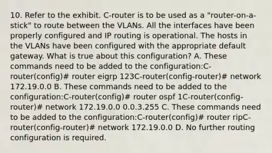 10. Refer to the exhibit. C-router is to be used as a "router-on-a-stick" to route between the VLANs. All the interfaces have been properly configured and IP routing is operational. The hosts in the VLANs have been configured with the appropriate default gateway. What is true about this configuration? A. These commands need to be added to the configuration:C-router(config)# router eigrp 123C-router(config-router)# network 172.19.0.0 B. These commands need to be added to the configuration:C-router(config)# router ospf 1C-router(config-router)# network 172.19.0.0 0.0.3.255 C. These commands need to be added to the configuration:C-router(config)# router ripC-router(config-router)# network 172.19.0.0 D. No further routing configuration is required.