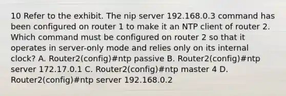 10 Refer to the exhibit. The nip server 192.168.0.3 command has been configured on router 1 to make it an NTP client of router 2. Which command must be configured on router 2 so that it operates in server-only mode and relies only on its internal clock? A. Router2(config)#ntp passive B. Router2(config)#ntp server 172.17.0.1 C. Router2(config)#ntp master 4 D. Router2(config)#ntp server 192.168.0.2