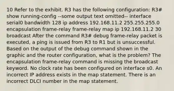 10 Refer to the exhibit. R3 has the following configuration: R3# show running-config --some output text omitted-- interface serial0 bandwidth 128 ip address 192.168.11.2 255.255.255.0 encapsulation frame-relay frame-relay map ip 192.168.11.2 30 broadcast After the command R3# debug frame-relay packet is executed, a ping is issued from R3 to R1 but is unsuccessful. Based on the output of the debug command shown in the graphic and the router configuration, what is the problem? The encapsulation frame-relay command is missing the broadcast keyword. No clock rate has been configured on interface s0. An incorrect IP address exists in the map statement. There is an incorrect DLCI number in the map statement.