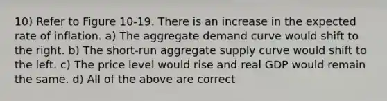 10) Refer to Figure 10-19. There is an increase in the expected rate of inflation. a) The aggregate demand curve would shift to the right. b) The short-run aggregate supply curve would shift to the left. c) The price level would rise and real GDP would remain the same. d) All of the above are correct