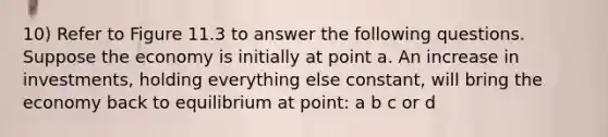 10) Refer to Figure 11.3 to answer the following questions. Suppose the economy is initially at point a. An increase in investments, holding everything else constant, will bring the economy back to equilibrium at point: a b c or d