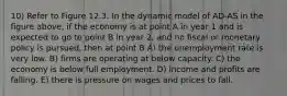 10) Refer to Figure 12.3. In the dynamic model of AD-AS in the figure above, if the economy is at point A in year 1 and is expected to go to point B in year 2, and no fiscal or monetary policy is pursued, then at point B A) the unemployment rate is very low. B) firms are operating at below capacity. C) the economy is below full employment. D) income and profits are falling. E) there is pressure on wages and prices to fall.