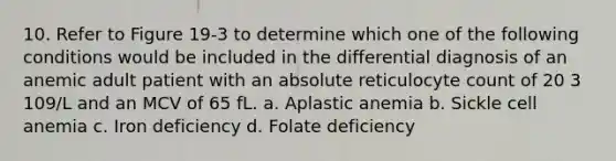 10. Refer to Figure 19-3 to determine which one of the following conditions would be included in the differential diagnosis of an anemic adult patient with an absolute reticulocyte count of 20 3 109/L and an MCV of 65 fL. a. Aplastic anemia b. Sickle cell anemia c. Iron deficiency d. Folate deficiency