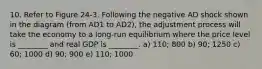 10. Refer to Figure 24-3. Following the negative AD shock shown in the diagram (from AD1 to AD2), the adjustment process will take the economy to a long-run equilibrium where the price level is ________ and real GDP is ________. a) 110; 800 b) 90; 1250 c) 60; 1000 d) 90; 900 e) 110; 1000