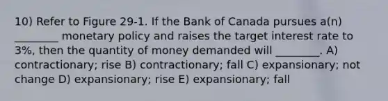 10) Refer to Figure 29-1. If the Bank of Canada pursues a(n) ________ monetary policy and raises the target interest rate to 3%, then the quantity of money demanded will ________. A) contractionary; rise B) contractionary; fall C) expansionary; not change D) expansionary; rise E) expansionary; fall