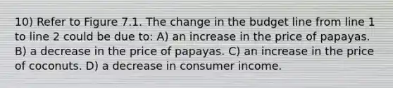 10) Refer to Figure 7.1. The change in the budget line from line 1 to line 2 could be due to: A) an increase in the price of papayas. B) a decrease in the price of papayas. C) an increase in the price of coconuts. D) a decrease in consumer income.