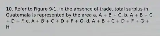 10. Refer to Figure 9-1. In the absence of trade, total surplus in Guatemala is represented by the area a. A + B + C. b. A + B + C + D + F. c. A + B + C + D + F + G. d. A + B + C + D + F + G + H.