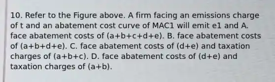 10. Refer to the Figure above. A firm facing an emissions charge of t and an abatement cost curve of MAC1 will emit e1 and A. face abatement costs of (a+b+c+d+e). B. face abatement costs of (a+b+d+e). C. face abatement costs of (d+e) and taxation charges of (a+b+c). D. face abatement costs of (d+e) and taxation charges of (a+b).