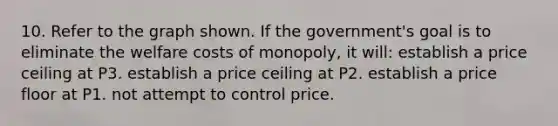 10. Refer to the graph shown. If the government's goal is to eliminate the welfare <a href='https://www.questionai.com/knowledge/kRgFJXo4Pv-costs-of-monopoly' class='anchor-knowledge'>costs of monopoly</a>, it will: establish a price ceiling at P3. establish a price ceiling at P2. establish a price floor at P1. not attempt to control price.