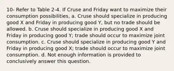 10- Refer to Table 2-4. If Cruse and Friday want to maximize their consumption possibilities, a. Cruse should specialize in producing good X and Friday in producing good Y, but no trade should be allowed. b. Cruse should specialize in producing good X and Friday in producing good Y; trade should occur to maximize joint consumption. c. Cruse should specialize in producing good Y and Friday in producing good X; trade should occur to maximize joint consumption. d. Not enough information is provided to conclusively answer this question.