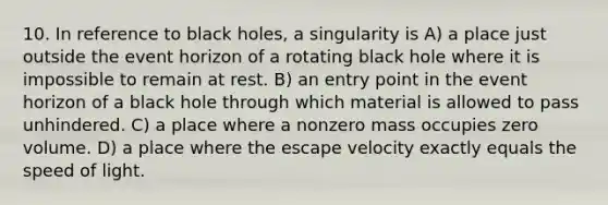 10. In reference to black holes, a singularity is A) a place just outside the event horizon of a rotating black hole where it is impossible to remain at rest. B) an entry point in the event horizon of a black hole through which material is allowed to pass unhindered. C) a place where a nonzero mass occupies zero volume. D) a place where the escape velocity exactly equals the speed of light.