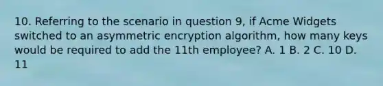 10. Referring to the scenario in question 9, if Acme Widgets switched to an asymmetric encryption algorithm, how many keys would be required to add the 11th employee? A. 1 B. 2 C. 10 D. 11