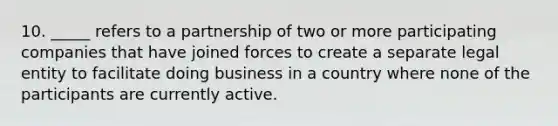 10. _____ refers to a partnership of two or more participating companies that have joined forces to create a separate legal entity to facilitate doing business in a country where none of the participants are currently active.