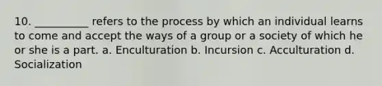 10. __________ refers to the process by which an individual learns to come and accept the ways of a group or a society of which he or she is a part. a. Enculturation b. Incursion c. Acculturation d. Socialization