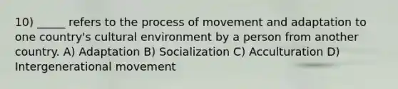 10) _____ refers to the process of movement and adaptation to one country's cultural environment by a person from another country. A) Adaptation B) Socialization C) Acculturation D) Intergenerational movement