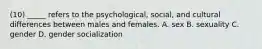 (10) _____ refers to the psychological, social, and cultural differences between males and females. A. sex B. sexuality C. gender D. gender socialization