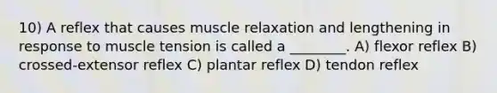 10) A reflex that causes muscle relaxation and lengthening in response to muscle tension is called a ________. A) flexor reflex B) crossed-extensor reflex C) plantar reflex D) tendon reflex