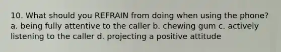 10. What should you REFRAIN from doing when using the phone? a. being fully attentive to the caller b. chewing gum c. actively listening to the caller d. projecting a positive attitude