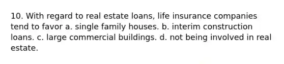 10. With regard to real estate loans, life insurance companies tend to favor a. single family houses. b. interim construction loans. c. large commercial buildings. d. not being involved in real estate.