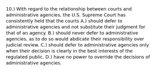 10.) With regard to the relationship between courts and administrative agencies, the U.S. Supreme Court has consistently held that the courts A.) should defer to administrative agencies and not substitute their judgment for that of an agency. B.) should never defer to administrative agencies, as to do so would abdicate their responsibility over judicial review. C.) should defer to administrative agencies only when their decision is clearly in the best interests of the regulated public. D.) have no power to override the decisions of administrative agencies.