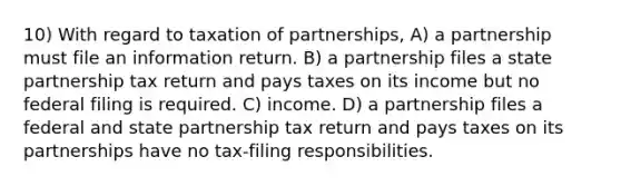 10) With regard to taxation of partnerships, A) a partnership must file an information return. B) a partnership files a state partnership tax return and pays taxes on its income but no federal filing is required. C) income. D) a partnership files a federal and state partnership tax return and pays taxes on its partnerships have no tax-filing responsibilities.