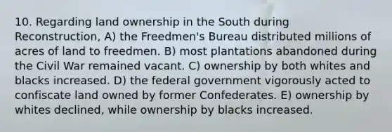 10. Regarding land ownership in the South during Reconstruction, A) the Freedmen's Bureau distributed millions of acres of land to freedmen. B) most plantations abandoned during the Civil War remained vacant. C) ownership by both whites and blacks increased. D) the federal government vigorously acted to confiscate land owned by former Confederates. E) ownership by whites declined, while ownership by blacks increased.