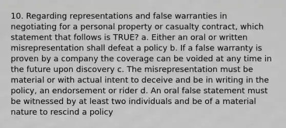 10. Regarding representations and false warranties in negotiating for a personal property or casualty contract, which statement that follows is TRUE? a. Either an oral or written misrepresentation shall defeat a policy b. If a false warranty is proven by a company the coverage can be voided at any time in the future upon discovery c. The misrepresentation must be material or with actual intent to deceive and be in writing in the policy, an endorsement or rider d. An oral false statement must be witnessed by at least two individuals and be of a material nature to rescind a policy