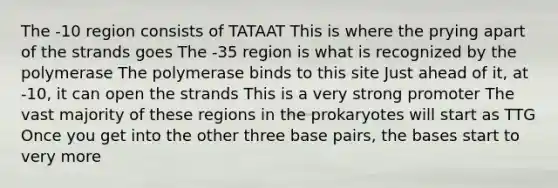 The -10 region consists of TATAAT This is where the prying apart of the strands goes The -35 region is what is recognized by the polymerase The polymerase binds to this site Just ahead of it, at -10, it can open the strands This is a very strong promoter The vast majority of these regions in the prokaryotes will start as TTG Once you get into the other three base pairs, the bases start to very more