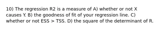 10) The regression R2 is a measure of A) whether or not X causes Y. B) the goodness of fit of your regression line. C) whether or not ESS > TSS. D) the square of the determinant of R.