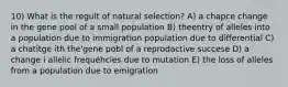 10) What is the regult of natural selection? A) a chapce change in the gene pool of a small population B) theentry of alleles into a population due to immigration population due to differential C) a chatitge ith the'gene pobl of a reprodactive succese D) a change i allelic frequéhcies due to mutation E) the loss of alleles from a population due to emigration