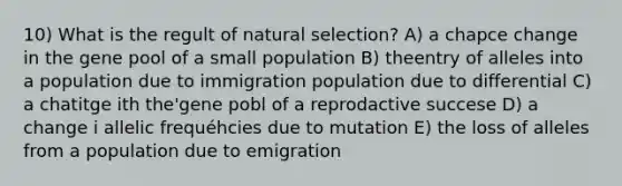 10) What is the regult of natural selection? A) a chapce change in the gene pool of a small population B) theentry of alleles into a population due to immigration population due to differential C) a chatitge ith the'gene pobl of a reprodactive succese D) a change i allelic frequéhcies due to mutation E) the loss of alleles from a population due to emigration