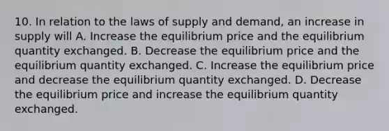 10. In relation to the laws of supply and demand, an increase in supply will A. Increase the equilibrium price and the equilibrium quantity exchanged. B. Decrease the equilibrium price and the equilibrium quantity exchanged. C. Increase the equilibrium price and decrease the equilibrium quantity exchanged. D. Decrease the equilibrium price and increase the equilibrium quantity exchanged.