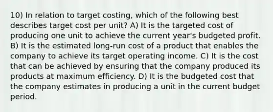 10) In relation to target costing, which of the following best describes target cost per unit? A) It is the targeted cost of producing one unit to achieve the current year's budgeted profit. B) It is the estimated long-run cost of a product that enables the company to achieve its target operating income. C) It is the cost that can be achieved by ensuring that the company produced its products at maximum efficiency. D) It is the budgeted cost that the company estimates in producing a unit in the current budget period.