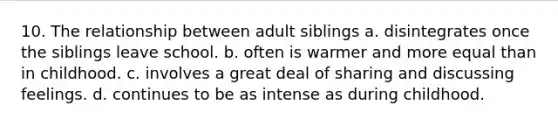 10. The relationship between adult siblings a. disintegrates once the siblings leave school. b. often is warmer and more equal than in childhood. c. involves a great deal of sharing and discussing feelings. d. continues to be as intense as during childhood.