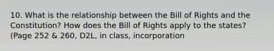 10. What is the relationship between the Bill of Rights and the Constitution? How does the Bill of Rights apply to the states? (Page 252 & 260, D2L, in class, incorporation