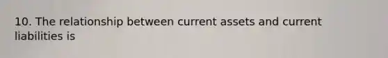10. The relationship between current assets and current liabilities is