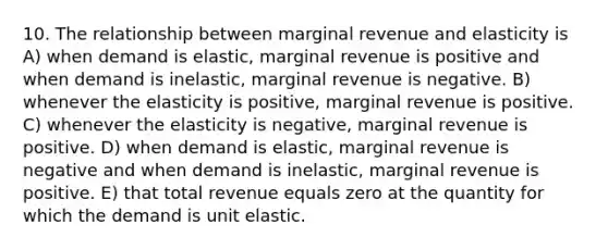 10. The relationship between marginal revenue and elasticity is A) when demand is elastic, marginal revenue is positive and when demand is inelastic, marginal revenue is negative. B) whenever the elasticity is positive, marginal revenue is positive. C) whenever the elasticity is negative, marginal revenue is positive. D) when demand is elastic, marginal revenue is negative and when demand is inelastic, marginal revenue is positive. E) that total revenue equals zero at the quantity for which the demand is unit elastic.