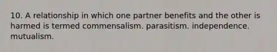 10. A relationship in which one partner benefits and the other is harmed is termed commensalism. parasitism. independence. mutualism.