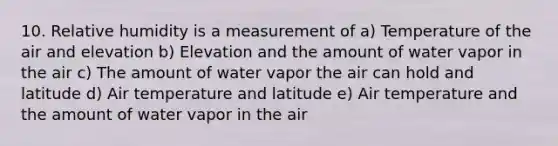 10. Relative humidity is a measurement of a) Temperature of the air and elevation b) Elevation and the amount of water vapor in the air c) The amount of water vapor the air can hold and latitude d) Air temperature and latitude e) Air temperature and the amount of water vapor in the air