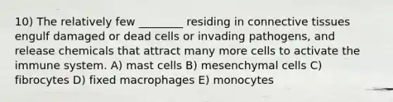 10) The relatively few ________ residing in connective tissues engulf damaged or dead cells or invading pathogens, and release chemicals that attract many more cells to activate the immune system. A) mast cells B) mesenchymal cells C) fibrocytes D) fixed macrophages E) monocytes