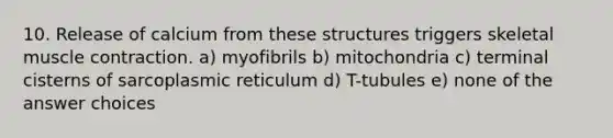 10. Release of calcium from these structures triggers skeletal muscle contraction. a) myofibrils b) mitochondria c) terminal cisterns of sarcoplasmic reticulum d) T-tubules e) none of the answer choices