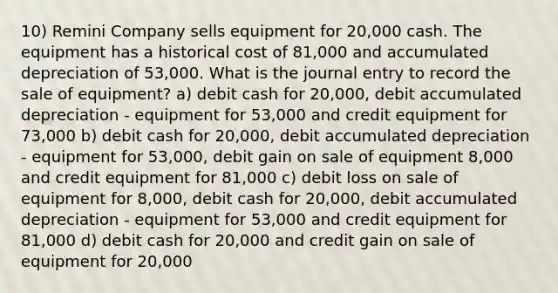 10) Remini Company sells equipment for 20,000 cash. The equipment has a historical cost of 81,000 and accumulated depreciation of 53,000. What is the journal entry to record the sale of equipment? a) debit cash for 20,000, debit accumulated depreciation - equipment for 53,000 and credit equipment for 73,000 b) debit cash for 20,000, debit accumulated depreciation - equipment for 53,000, debit gain on sale of equipment 8,000 and credit equipment for 81,000 c) debit loss on sale of equipment for 8,000, debit cash for 20,000, debit accumulated depreciation - equipment for 53,000 and credit equipment for 81,000 d) debit cash for 20,000 and credit gain on sale of equipment for 20,000