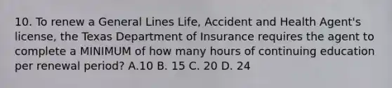 10. To renew a General Lines Life, Accident and Health Agent's license, the Texas Department of Insurance requires the agent to complete a MINIMUM of how many hours of continuing education per renewal period? А.10 B. 15 C. 20 D. 24