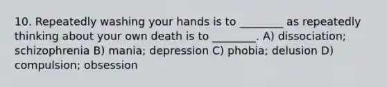 10. Repeatedly washing your hands is to ________ as repeatedly thinking about your own death is to ________. A) dissociation; schizophrenia B) mania; depression C) phobia; delusion D) compulsion; obsession