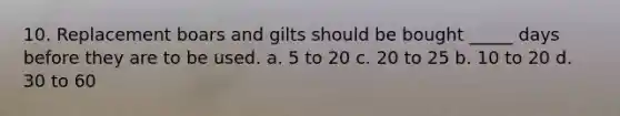 10. Replacement boars and gilts should be bought _____ days before they are to be used. a. 5 to 20 c. 20 to 25 b. 10 to 20 d. 30 to 60