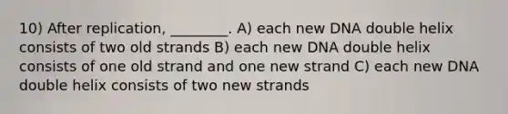 10) After replication, ________. A) each new DNA double helix consists of two old strands B) each new DNA double helix consists of one old strand and one new strand C) each new DNA double helix consists of two new strands