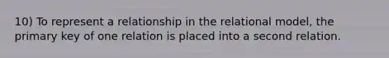 10) To represent a relationship in the relational model, the primary key of one relation is placed into a second relation.