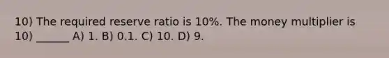 10) The required reserve ratio is 10%. The money multiplier is 10) ______ A) 1. B) 0.1. C) 10. D) 9.