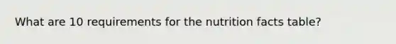 What are 10 requirements for the nutrition facts table?